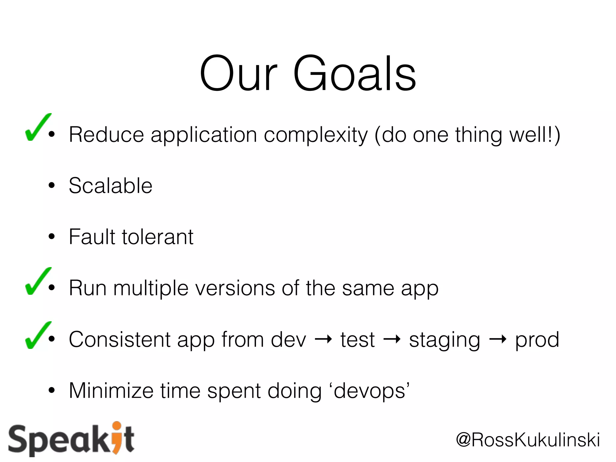 @RossKukulinski 
Our Goals 
• Reduce application complexity (do one thing well!) 
• Scalable 
• Fault tolerant 
• Run multiple versions of the same app 
• Consistent app from dev → test → staging → prod 
• Minimize time spent doing ‘devops’ 
 