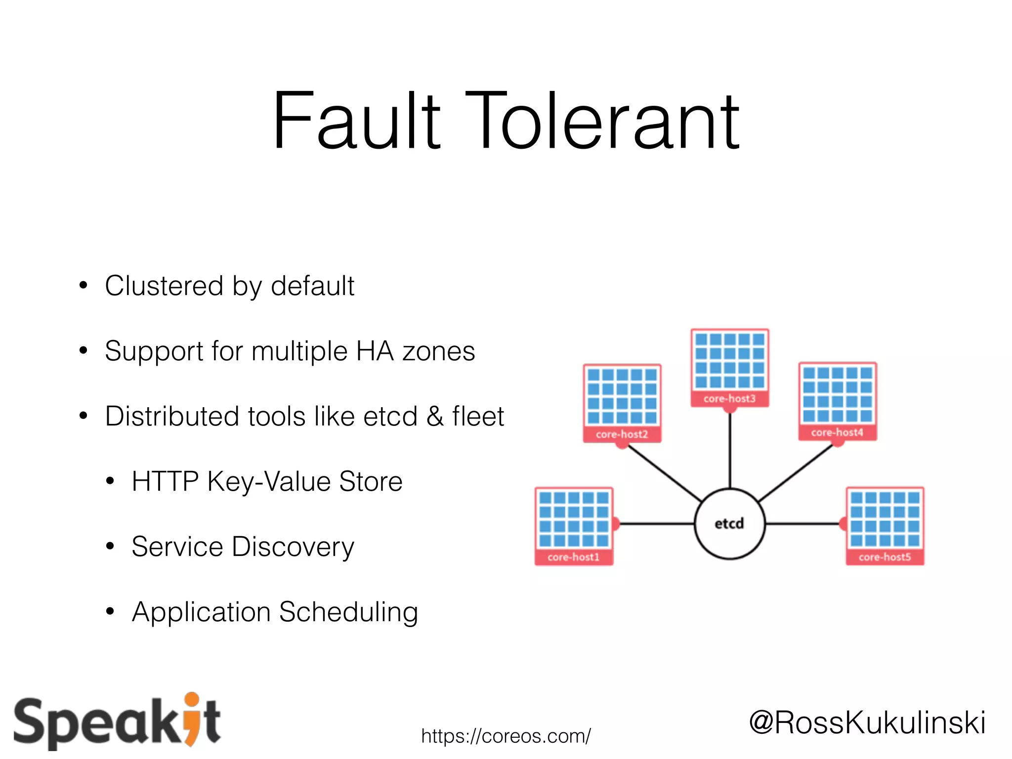 @RossKukulinski 
Fault Tolerant 
• Clustered by default 
• Support for multiple HA zones 
• Distributed tools like etcd & fleet 
• HTTP Key-Value Store 
• Service Discovery 
• Application Scheduling 
https://coreos.com/ 
 