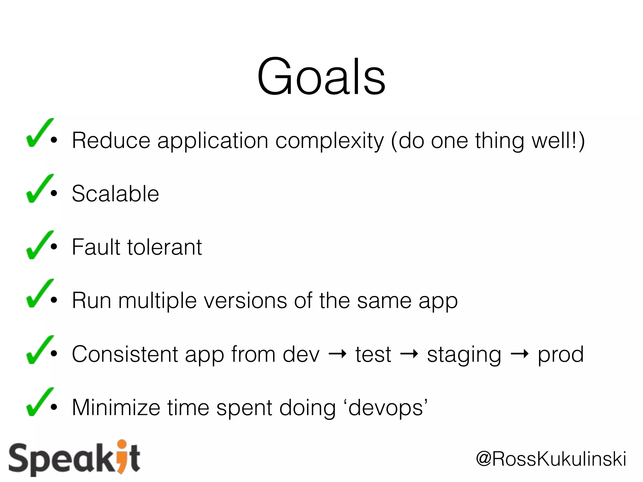 @RossKukulinski 
Goals 
• Reduce application complexity (do one thing well!) 
• Scalable 
• Fault tolerant 
• Run multiple versions of the same app 
• Consistent app from dev → test → staging → prod 
• Minimize time spent doing ‘devops’ 
 