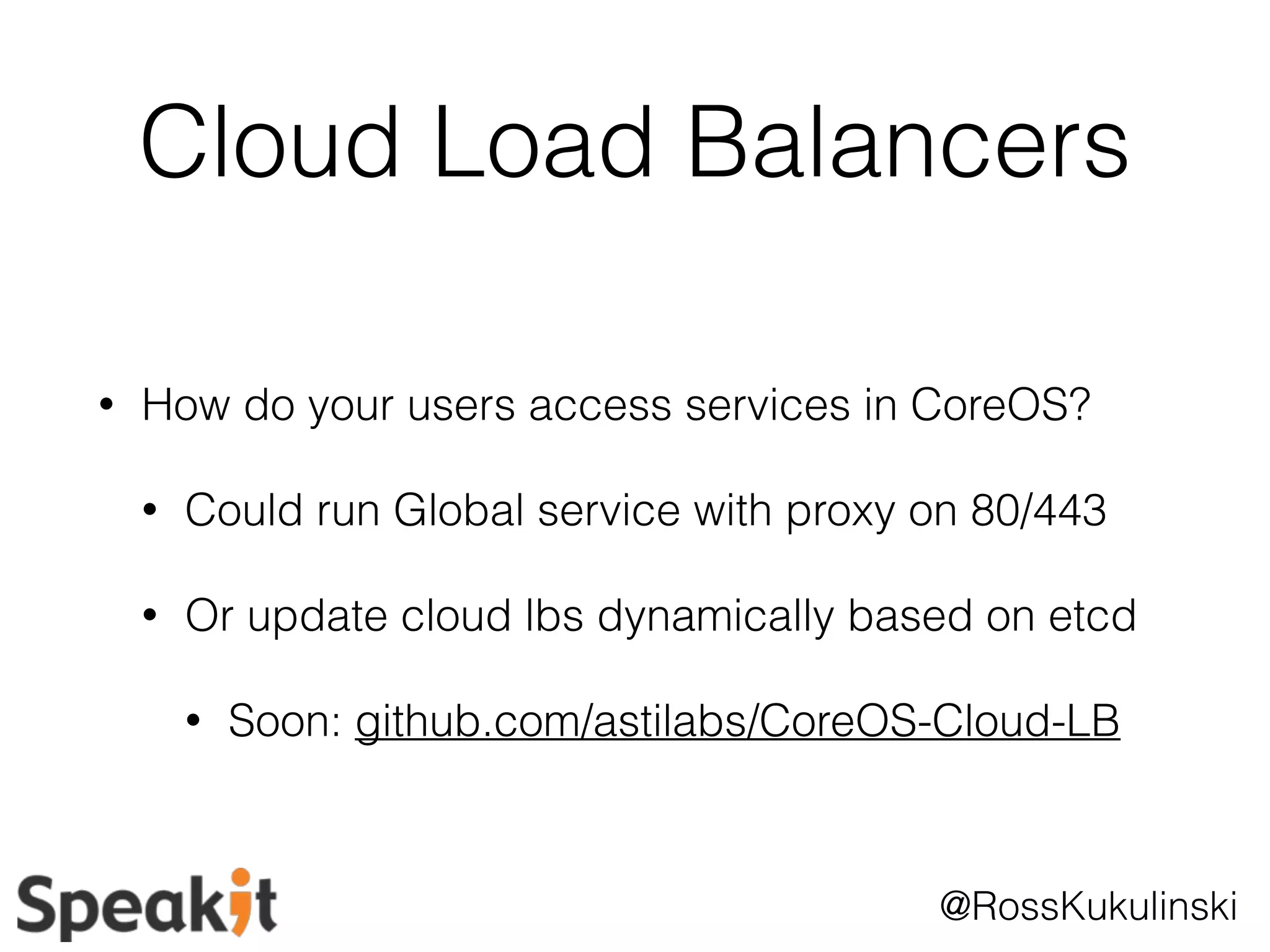 Cloud Load Balancers 
• How do your users access services in CoreOS? 
• Could run Global service with proxy on 80/443 
• Or update cloud lbs dynamically based on etcd 
• Soon: github.com/astilabs/CoreOS-Cloud-LB 
@RossKukulinski 
 