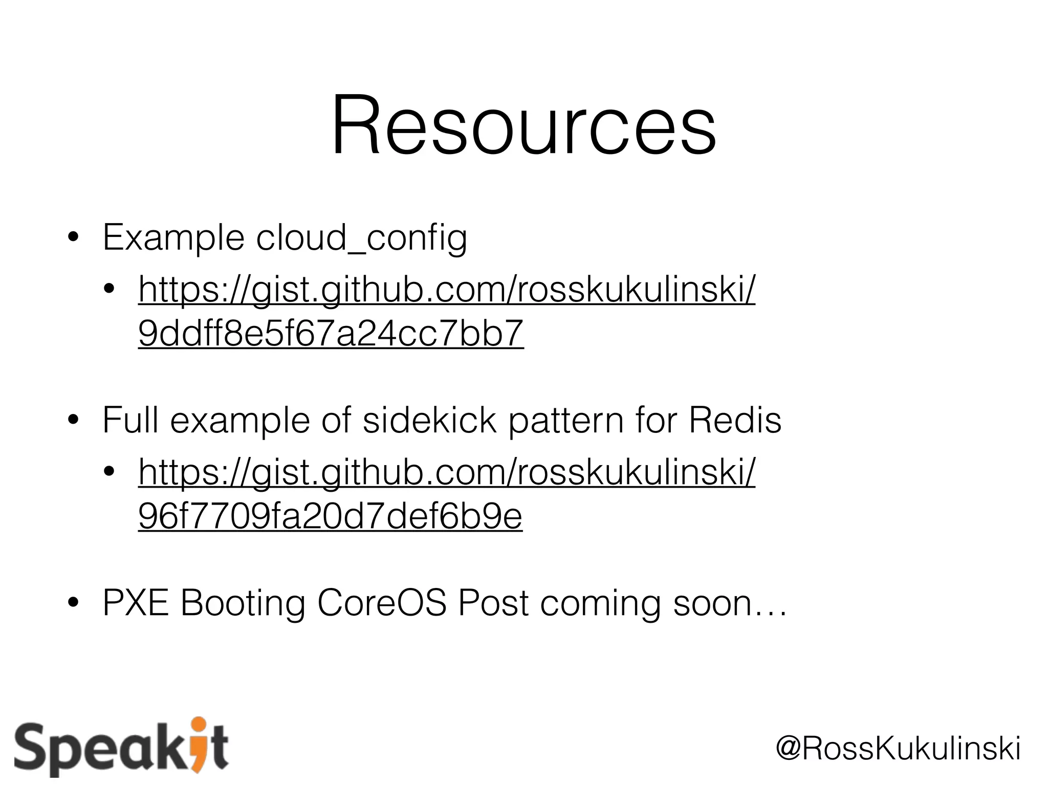 @RossKukulinski 
Resources 
• Example cloud_config 
• https://gist.github.com/rosskukulinski/ 
9ddff8e5f67a24cc7bb7 
• Full example of sidekick pattern for Redis 
• https://gist.github.com/rosskukulinski/ 
96f7709fa20d7def6b9e 
• PXE Booting CoreOS Post coming soon… 
 