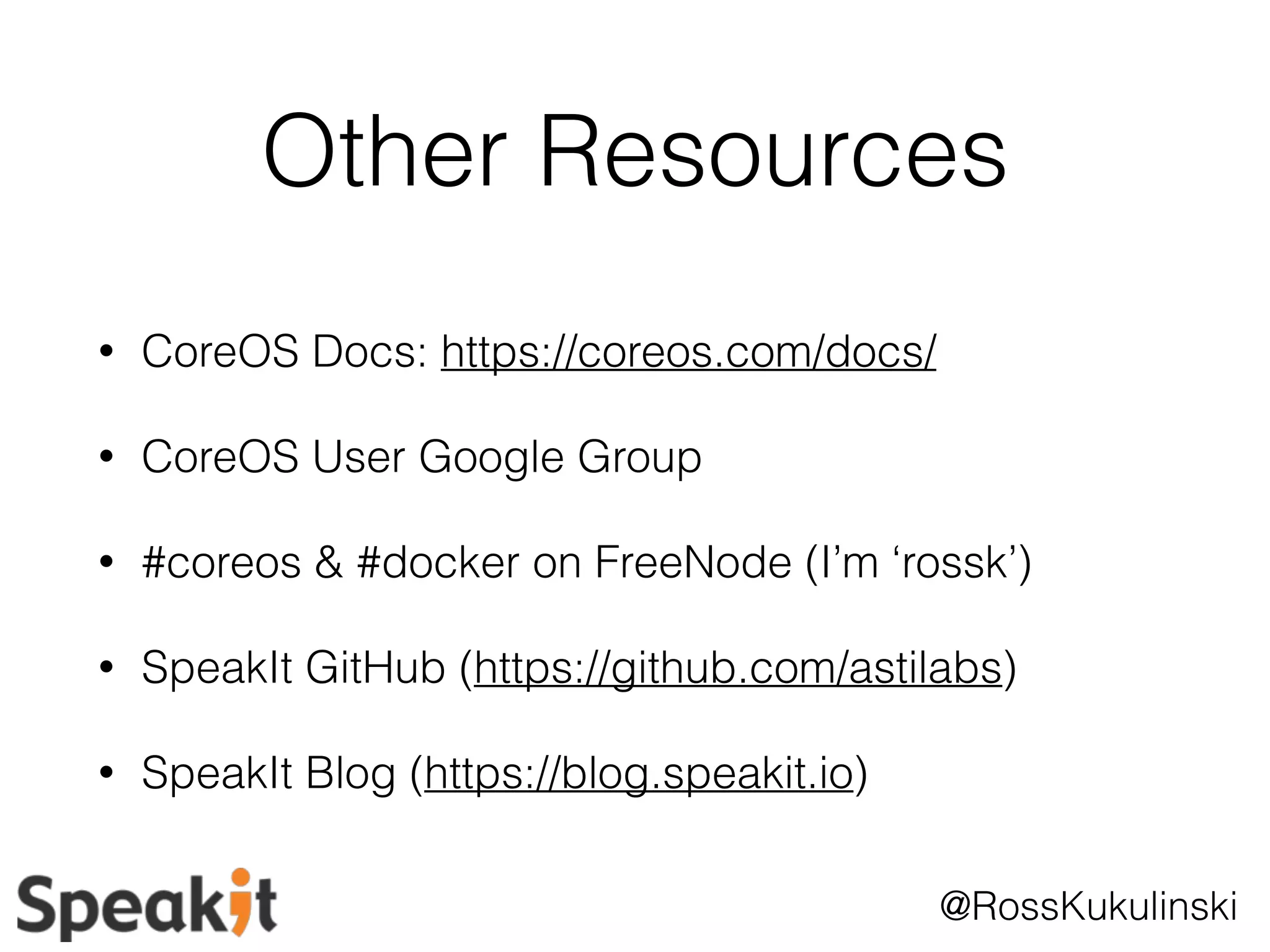Other Resources 
@RossKukulinski 
• CoreOS Docs: https://coreos.com/docs/ 
• CoreOS User Google Group 
• #coreos & #docker on FreeNode (I’m ‘rossk’) 
• SpeakIt GitHub (https://github.com/astilabs) 
• SpeakIt Blog (https://blog.speakit.io) 
 