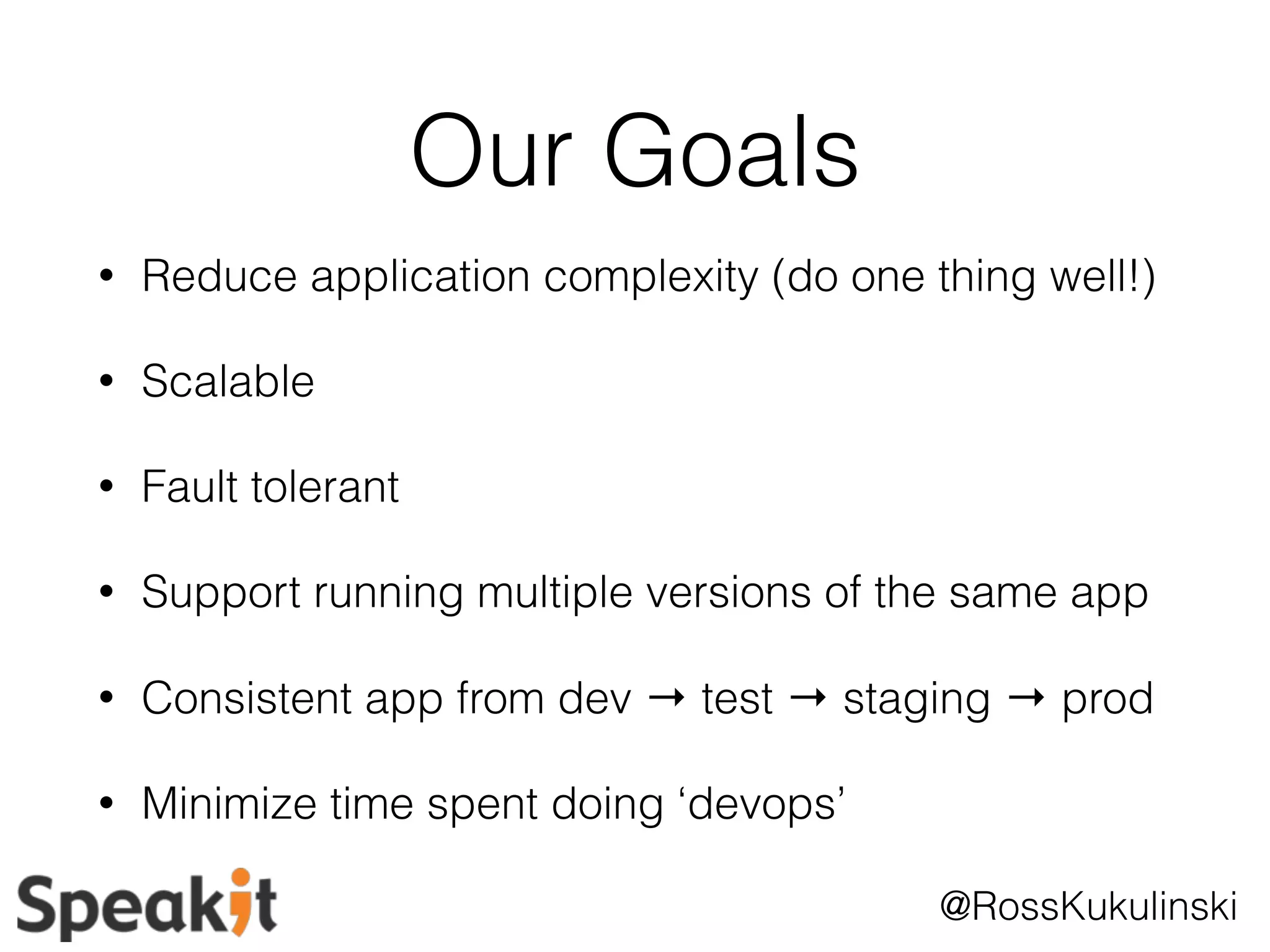 @RossKukulinski 
Our Goals 
• Reduce application complexity (do one thing well!) 
• Scalable 
• Fault tolerant 
• Support running multiple versions of the same app 
• Consistent app from dev → test → staging → prod 
• Minimize time spent doing ‘devops’ 
 