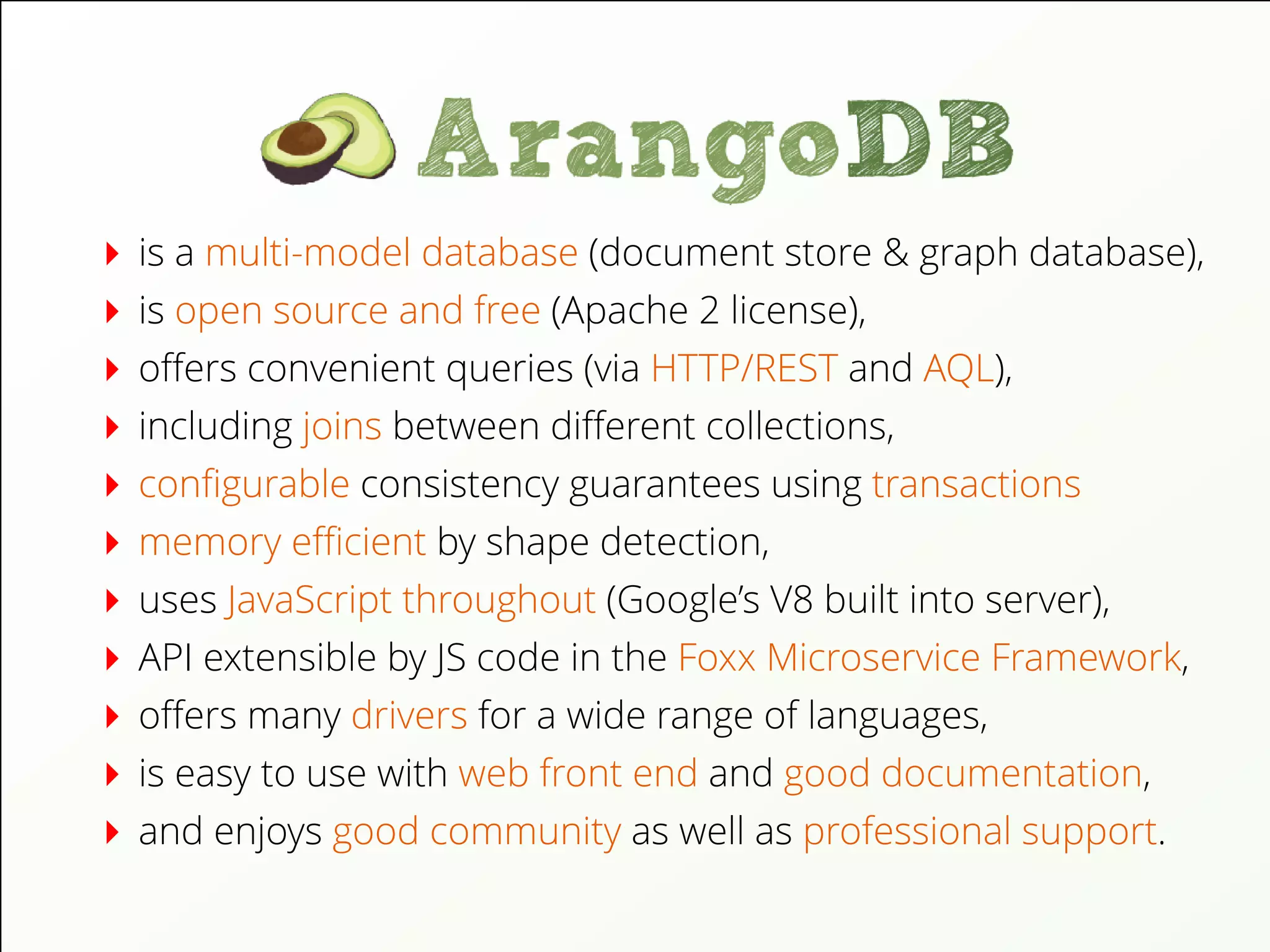 is a multi-model database (document store & graph database),
is open source and free (Apache 2 license),
oﬀers convenient queries (via HTTP/REST and AQL),
including joins between diﬀerent collections,
conﬁgurable consistency guarantees using transactions
memory eﬃcient by shape detection,
uses JavaScript throughout (Google’s V8 built into server),
API extensible by JS code in the Foxx Microservice Framework,
oﬀers many drivers for a wide range of languages,
is easy to use with web front end and good documentation,
and enjoys good community as well as professional support.
 