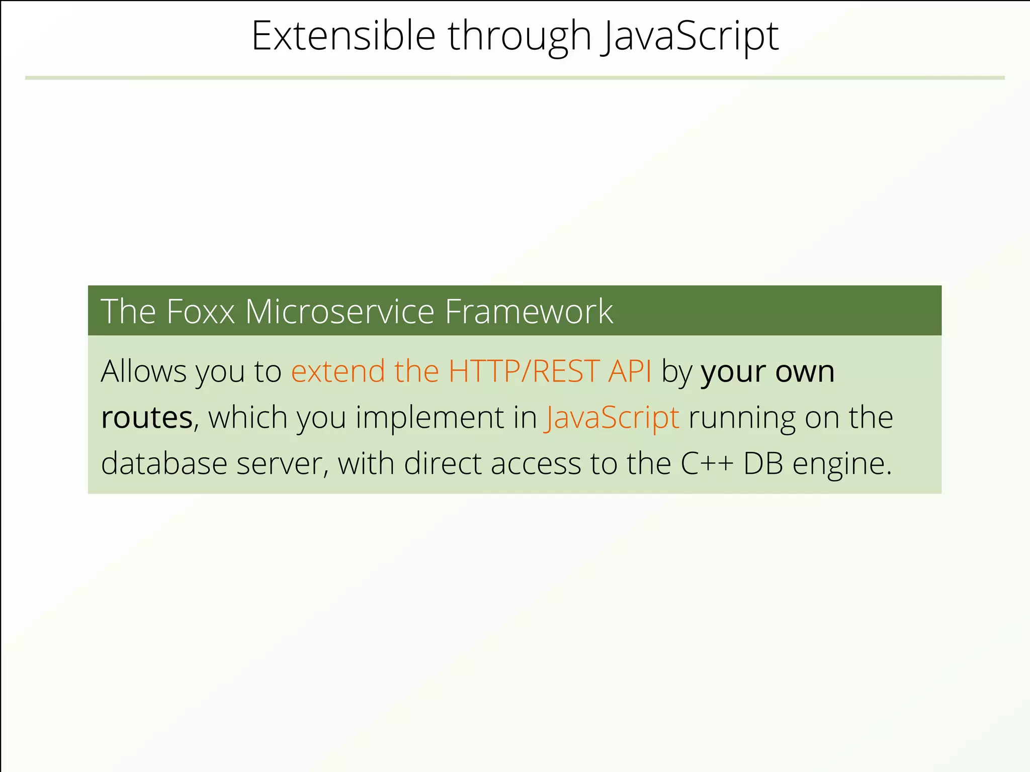 Extensible through JavaScript
The Foxx Microservice Framework
Allows you to extend the HTTP/REST API by your own
routes, which you implement in JavaScript running on the
database server, with direct access to the C++ DB engine.
 