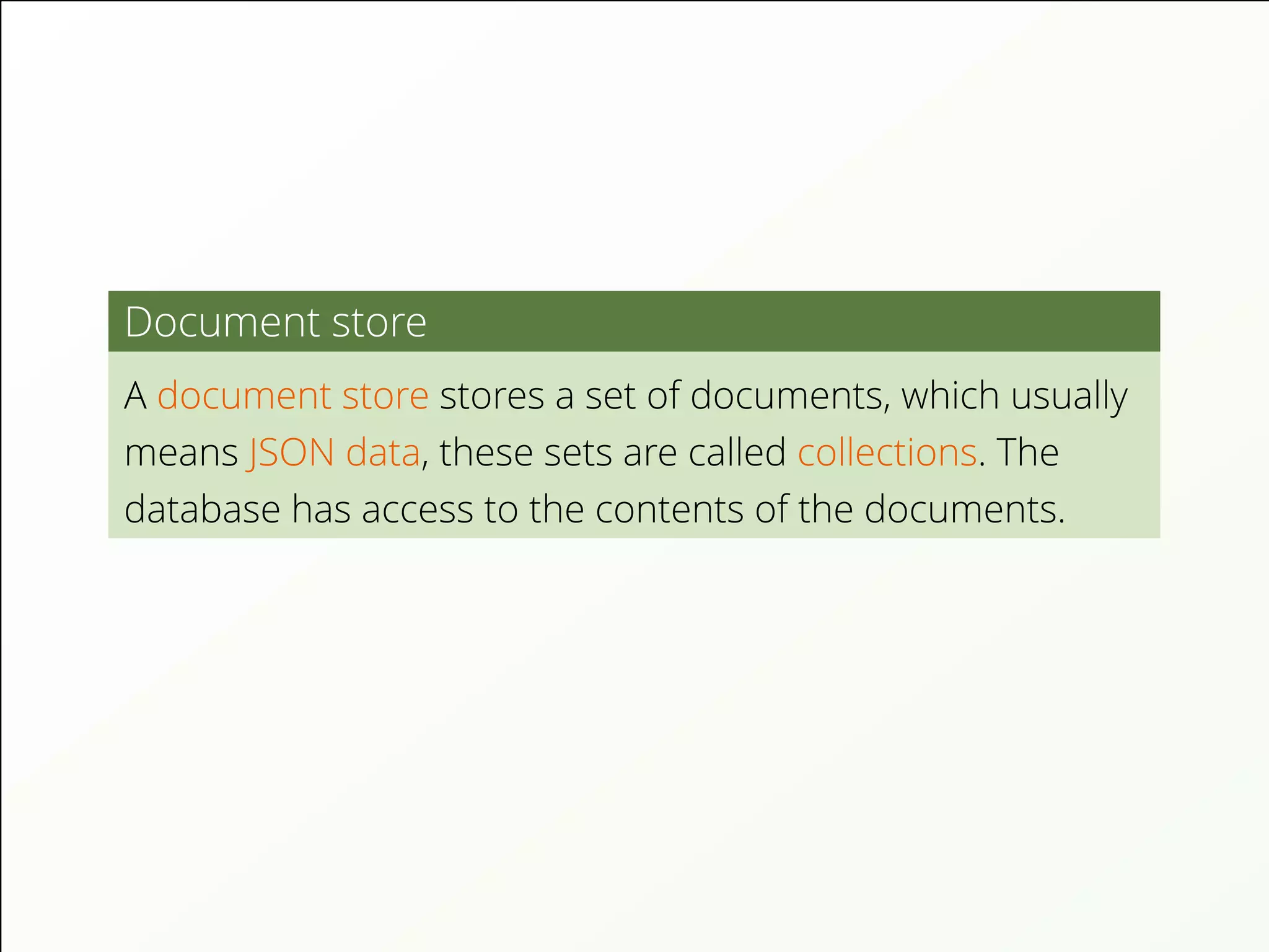 Document store
A document store stores a set of documents, which usually
means JSON data, these sets are called collections. The
database has access to the contents of the documents.
 