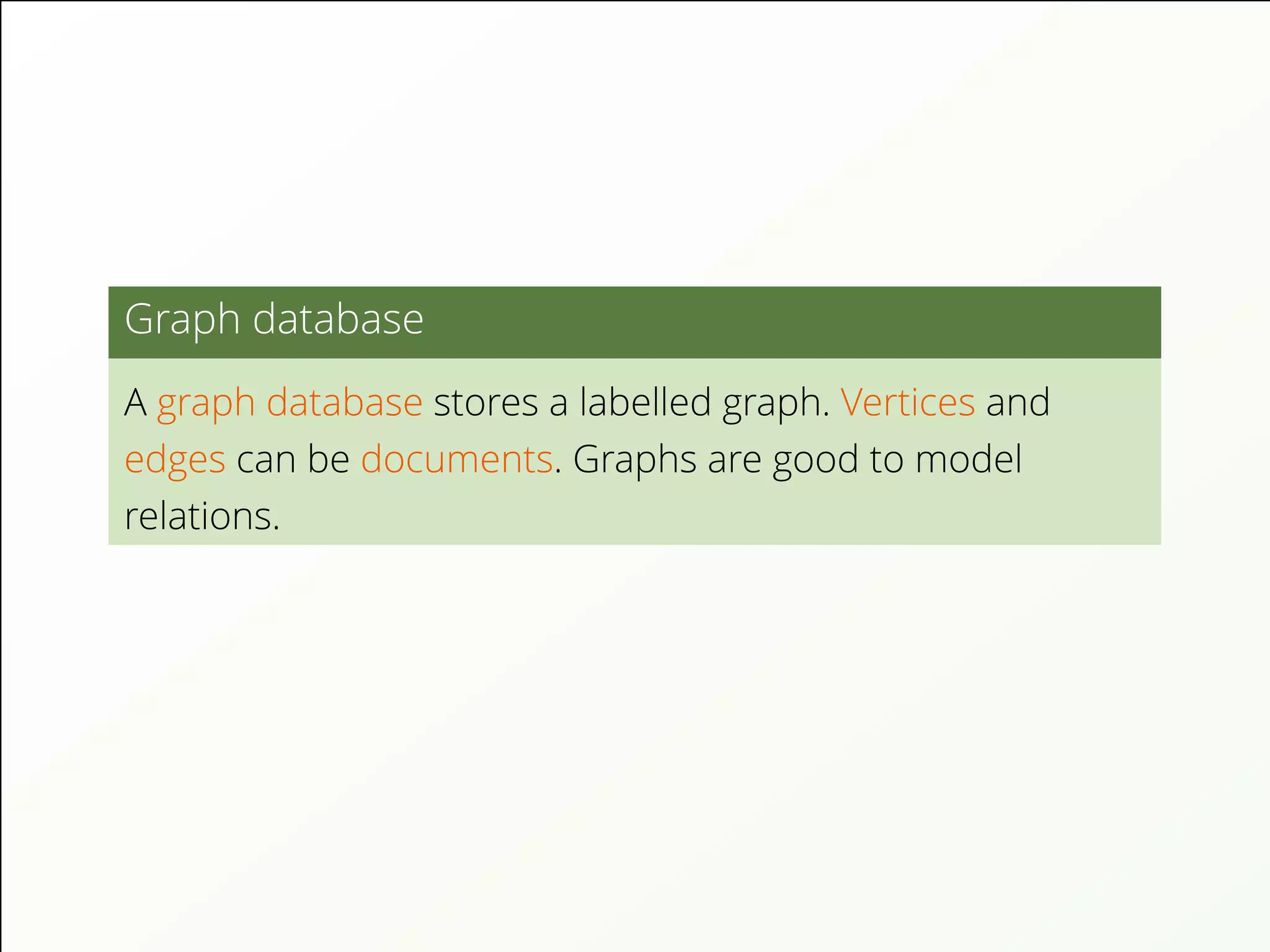 Graph database
A graph database stores a labelled graph. Vertices and
edges can be documents. Graphs are good to model
relations.
 