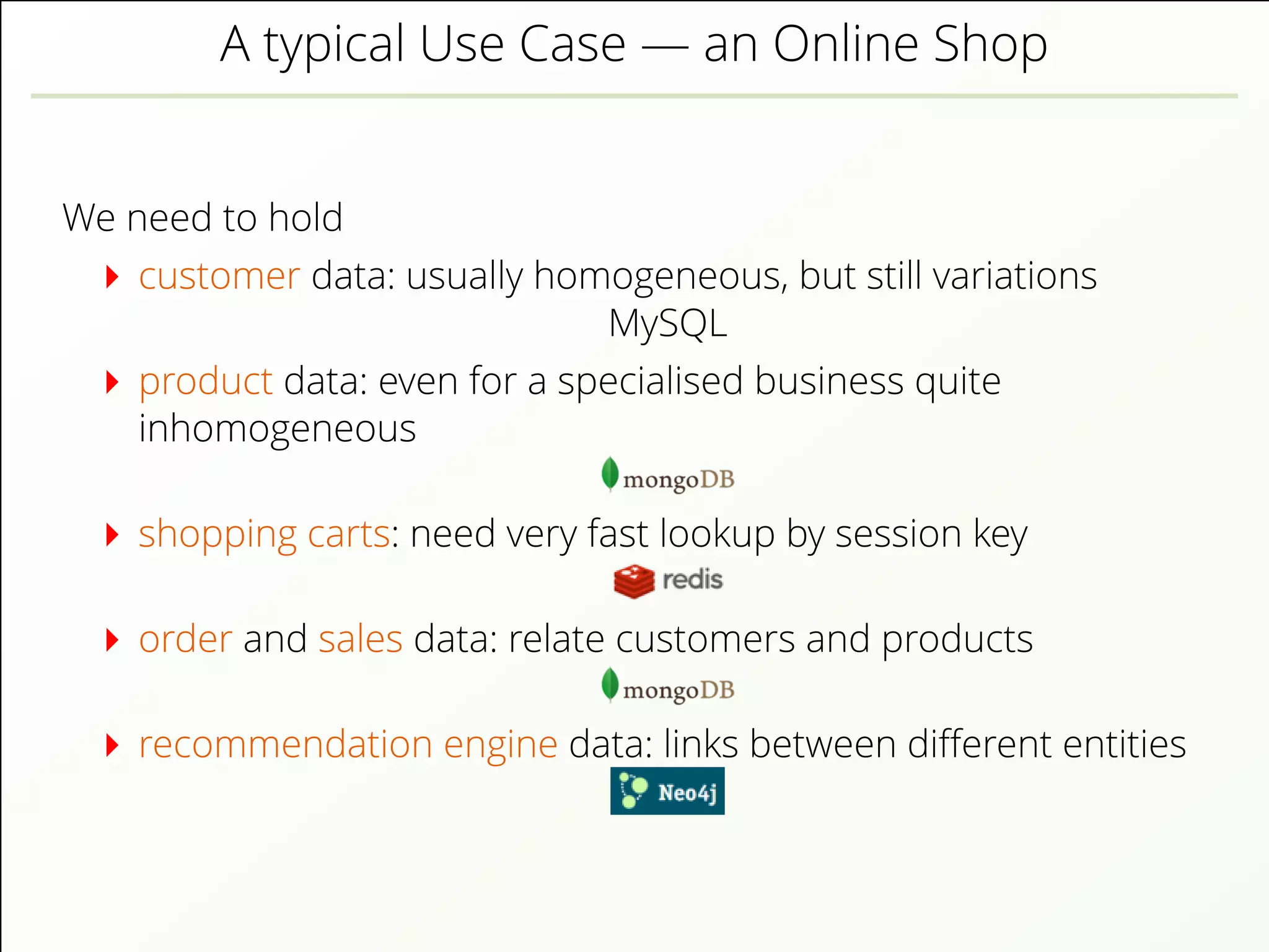 A typical Use Case — an Online Shop
We need to hold
customer data: usually homogeneous, but still variations
MySQL
product data: even for a specialised business quite
inhomogeneous
shopping carts: need very fast lookup by session key
order and sales data: relate customers and products
recommendation engine data: links between diﬀerent entities
 