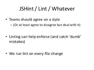 JSHint / Lint / Whatever
• Teams should agree on a style
– (Or at least agree to disagree but deal with it)

• Linting can help enforce (and catch ‘dumb’
mistakes)
• We run lint on every file change

 
