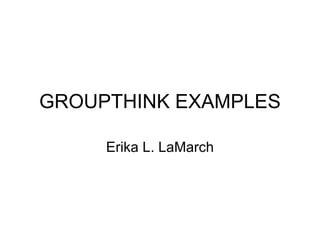 GROUPTHINK EXAMPLES Erika L. LaMarch 