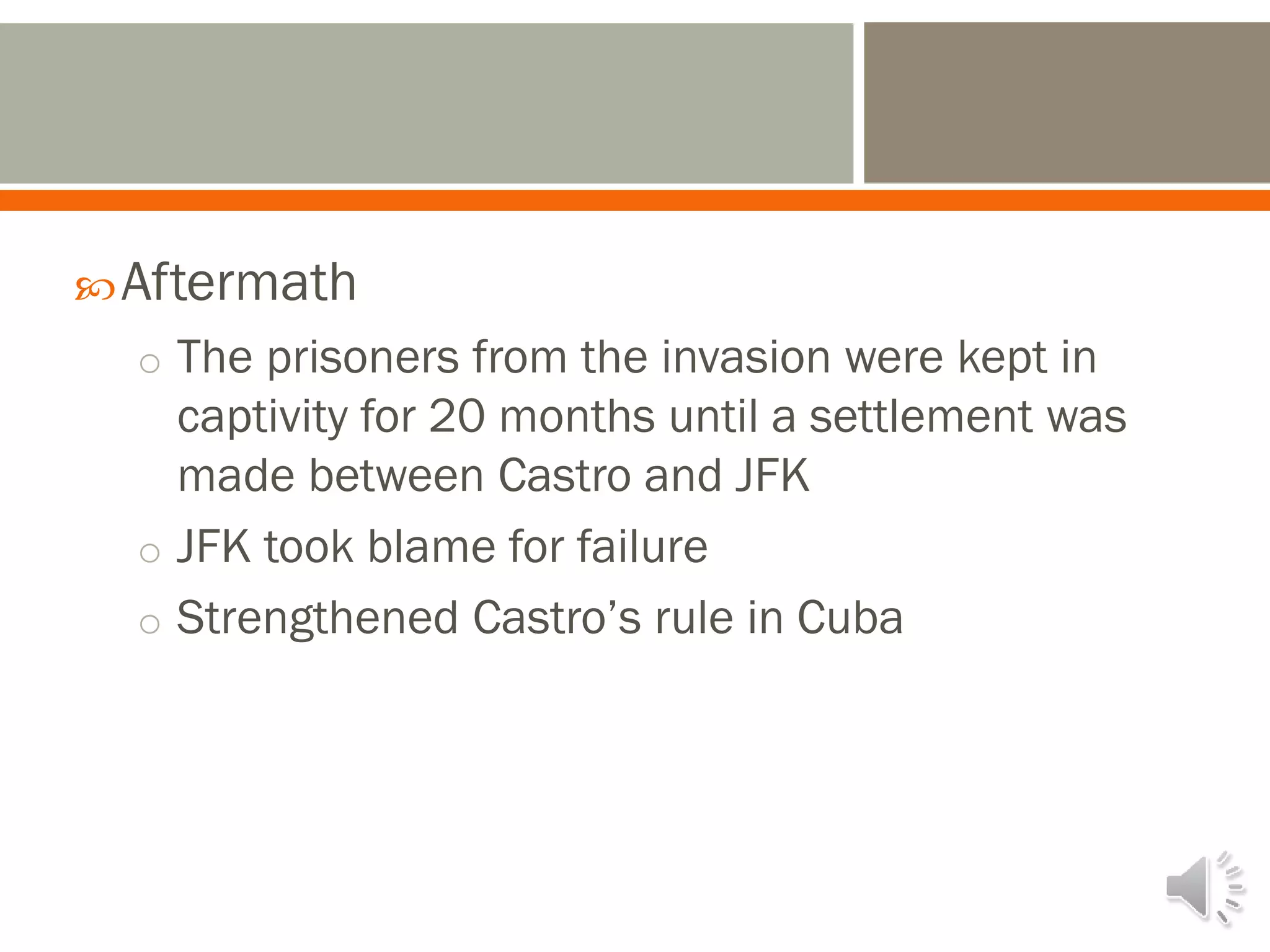 Aftermath
o The prisoners from the invasion were kept in
captivity for 20 months until a settlement was
made between Castro and JFK
o JFK took blame for failure
o Strengthened Castro’s rule in Cuba
 