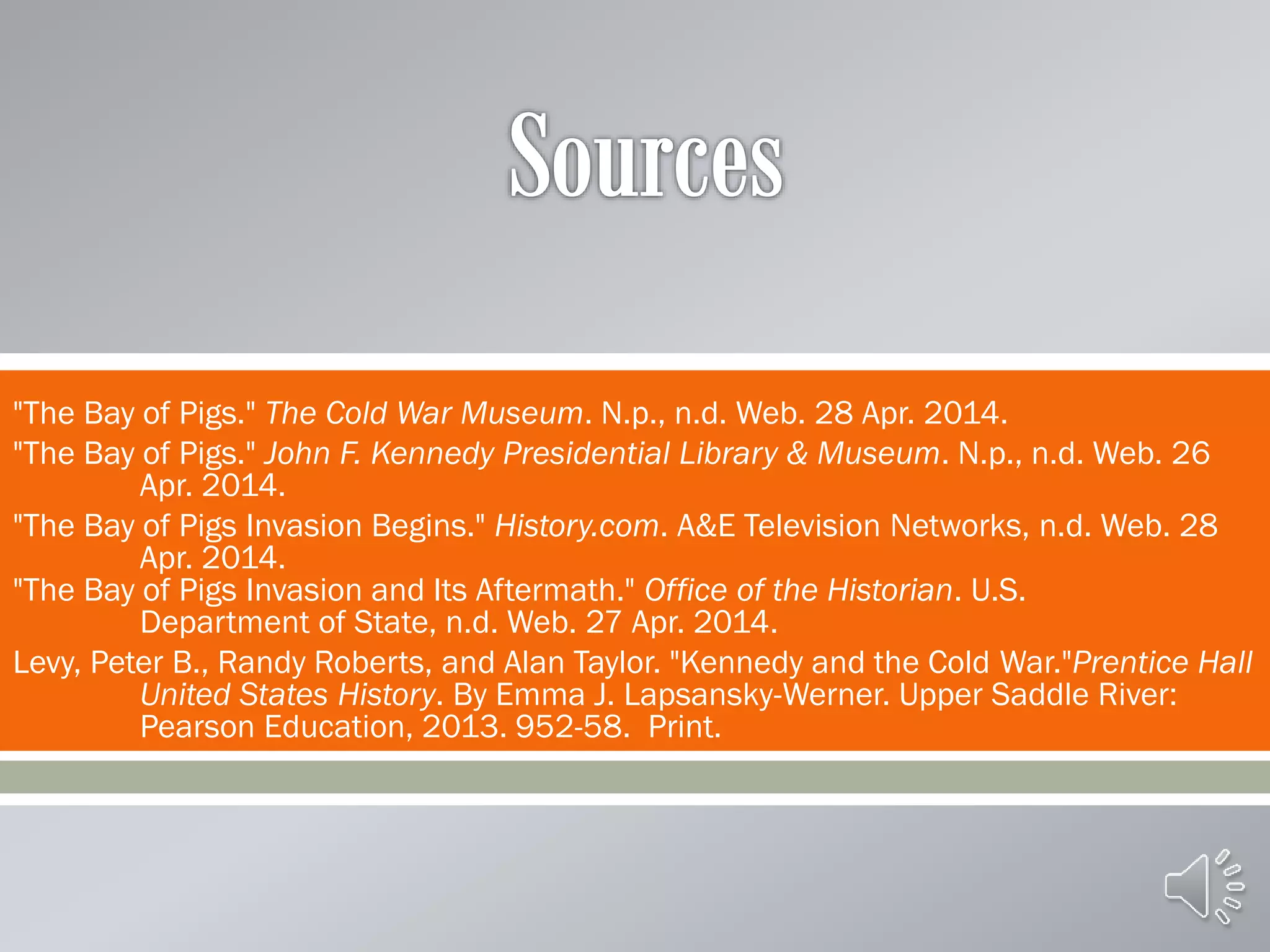 
"The Bay of Pigs." The Cold War Museum. N.p., n.d. Web. 28 Apr. 2014.
"The Bay of Pigs." John F. Kennedy Presidential Library & Museum. N.p., n.d. Web. 26
Apr. 2014.
"The Bay of Pigs Invasion Begins." History.com. A&E Television Networks, n.d. Web. 28
Apr. 2014.
"The Bay of Pigs Invasion and Its Aftermath." Office of the Historian. U.S.
Department of State, n.d. Web. 27 Apr. 2014.
Levy, Peter B., Randy Roberts, and Alan Taylor. "Kennedy and the Cold War."Prentice Hall
United States History. By Emma J. Lapsansky-Werner. Upper Saddle River:
Pearson Education, 2013. 952-58. Print.
 
