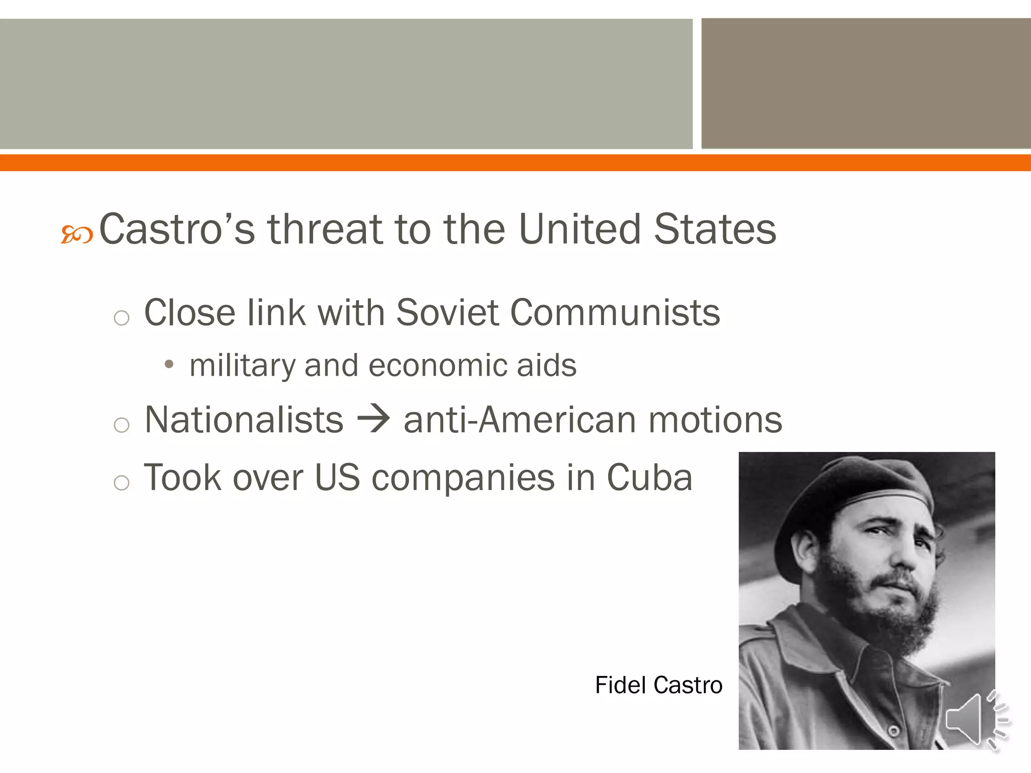 Castro’s threat to the United States
o Close link with Soviet Communists
• military and economic aids
o Nationalists  anti-American motions
o Took over US companies in Cuba
Fidel Castro
 