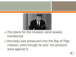 The plans for the invasion were loosely
transferred
Kennedy was pressured into the Bay of Pigs
mission, even though he and his advisors
were against it.
 
