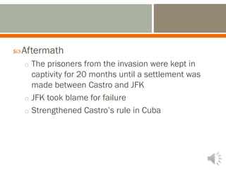 Aftermath
o The prisoners from the invasion were kept in
captivity for 20 months until a settlement was
made between Castro and JFK
o JFK took blame for failure
o Strengthened Castro’s rule in Cuba
 
