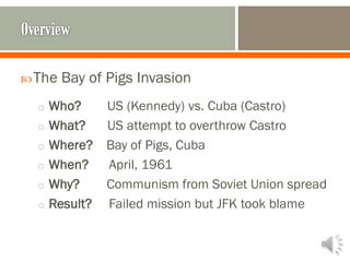 The Bay of Pigs Invasion
o Who? US (Kennedy) vs. Cuba (Castro)
o What? US attempt to overthrow Castro
o Where? Bay of Pigs, Cuba
o When? April, 1961
o Why? Communism from Soviet Union spread
o Result? Failed mission but JFK took blame
 