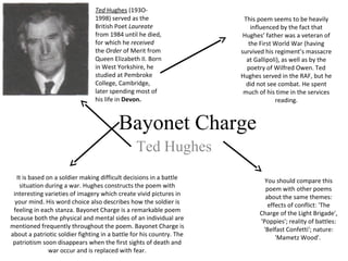 Bayonet Charge
Ted Hughes
Ted Hughes (193O-
1998) served as the
British Poet Laureate
from 1984 until he died,
for which he received
the Order of Merit from
Queen Elizabeth II. Born
in West Yorkshire, he
studied at Pembroke
College, Cambridge,
later spending most of
his life in Devon.
This poem seems to be heavily
influenced by the fact that
Hughes’ father was a veteran of
the First World War (having
survived his regiment’s massacre
at Gallipoli), as well as by the
poetry of Wilfred Owen. Ted
Hughes served in the RAF, but he
did not see combat. He spent
much of his time in the services
reading.
It is based on a soldier making difficult decisions in a battle
situation during a war. Hughes constructs the poem with
interesting varieties of imagery which create vivid pictures in
your mind. His word choice also describes how the soldier is
feeling in each stanza. Bayonet Charge is a remarkable poem
because both the physical and mental sides of an individual are
mentioned frequently throughout the poem. Bayonet Charge is
about a patriotic soldier fighting in a battle for his country. The
patriotism soon disappears when the first sights of death and
war occur and is replaced with fear.
You should compare this
poem with other poems
about the same themes:
effects of conflict: 'The
Charge of the Light Brigade',
'Poppies'; reality of battles:
'Belfast Confetti'; nature:
'Mametz Wood'.
 
