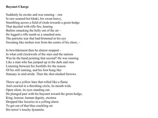 Bayonet Charge
Suddenly he awoke and was running – raw
In raw-seamed hot khaki, his sweat heavy,
Stumbling across a field of clods towards a green hedge
That dazzled with rifle fire, hearing
Bullets smacking the belly out of the air –
He lugged a rifle numb as a smashed arm;
The patriotic tear that had brimmed in his eye
Sweating like molten iron from the centre of his chest, –
In bewilderment then he almost stopped –
In what cold clockwork of the stars and the nations
Was he the hand pointing that second? He was running
Like a man who has jumped up in the dark and runs
Listening between his footfalls for the reason
Of his still running, and his foot hung like
Statuary in mid-stride. Then the shot-slashed furrows
Threw up a yellow hare that rolled like a flame
And crawled in a threshing circle, its mouth wide
Open silent, its eyes standing out.
He plunged past with his bayonet toward the green hedge,
King, honour, human dignity, etcetera
Dropped like luxuries in a yelling alarm
To get out of that blue crackling air
His terror’s touchy dynamite.
 