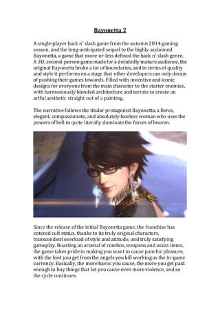 Bayonetta 2
A single-player hack n’ slash game from the autumn 2014gaming
season, and the long-anticipated sequel to the highly acclaimed
Bayonetta, a game that more-or-lessdefined the hack n’ slash genre.
A 3D, second-person gamemadefor a decidedly matureaudience, the
original Bayonettabroke a lot of boundaries, and in termsof quality
and style it performson a stage that other developerscan only dream
of pushingtheir games towards. Filled with inventiveand iconic
designsfor everyonefrom the main character to the starter enemies,
with harmoniously blended architecture and terrain to create an
artfulaesthetic straight out of a painting.
The narrativefollows the titular protagonist Bayonetta, a fierce,
elegant, compassionate, and absolutely fearless woman who usesthe
powersof hell to quite literally dominatethe forces of heaven.
Since the release of the initial Bayonettagame, the franchise has
entered cult status, thanks to its truly original characters,
transcendentoverload of style and attitude, and truly satisfying
gameplay. Boasting an arsenal of combos, weaponsand assist items,
the game takes pridein makingyou want to cause pain for pleasure,
with the loot you get from the angels you kill workingas the in-game
currency. Basically, the morehavoc you cause, the more you get paid
enoughto buy things that let you cause even moreviolence, and so
the cycle continues.
 