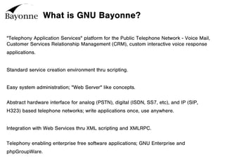 What is GNU Bayonne?
"Telephony Application Services" platform for the Public Telephone Network - Voice Mail,
Customer Services Relationship Management (CRM), custom interactive voice response
applications.
Standard service creation environment thru scripting.
Easy system administration; "Web Server" like concepts.
Abstract hardware interface for analog (PSTN), digital (ISDN, SS7, etc), and IP (SIP,
H323) based telephone networks; write applications once, use anywhere.
Integration with Web Services thru XML scripting and XMLRPC.
Telephony enabling enterprise free software applications; GNU Enterprise and
phpGroupWare.
 