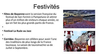 • Fêtes de Bayonne:sont la version française du
festival de San Fermin à Pampelune et attirer
plus d'un million de visiteurs chaque année, ce
qui en fait les plus grands partis de France.
•
• Festival La Ruée au Jazz
•
• Corridas :Bayonne est célèbre pour avoir l'une
des traditions de plus longs de la France
taureaux. La saison de tauromachie va de
Juillet à Septembre.
Festivités
 