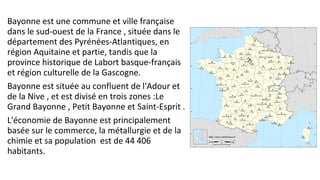 Bayonne est une commune et ville française
dans le sud-ouest de la France , située dans le
département des Pyrénées-Atlantiques, en
région Aquitaine et partie, tandis que la
province historique de Labort basque-français
et région culturelle de la Gascogne.
Bayonne est située au confluent de l'Adour et
de la Nive , et est divisé en trois zones :Le
Grand Bayonne , Petit Bayonne et Saint-Esprit .
L'économie de Bayonne est principalement
basée sur le commerce, la métallurgie et de la
chimie et sa population est de 44 406
habitants.
 