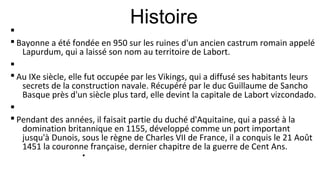 Histoire
§
§ Bayonne a été fondée en 950 sur les ruines d'un ancien castrum romain appelé
Lapurdum, qui a laissé son nom au territoire de Labort.
§
§ Au IXe siècle, elle fut occupée par les Vikings, qui a diffusé ses habitants leurs
secrets de la construction navale. Récupéré par le duc Guillaume de Sancho
Basque près d'un siècle plus tard, elle devint la capitale de Labort vizcondado.
§
§ Pendant des années, il faisait partie du duché d'Aquitaine, qui a passé à la
domination britannique en 1155, développé comme un port important
jusqu'à Dunois, sous le règne de Charles VII de France, il a conquis le 21 Août
1451 la couronne française, dernier chapitre de la guerre de Cent Ans.
§
 