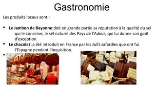 Gastronomie
Les produits locaux sont :
§ Le Jambon de Bayonne:doit en grande partie sa réputation à la qualité du sel
qui le conserve, le sel naturel des Pays de l'Adour, qui lui donne son goût
d'exception.
§ Le chocolat :a été introduit en France par les Juifs safardies que ont fui
l'Espagne pendant l'Inquisition.
§
 