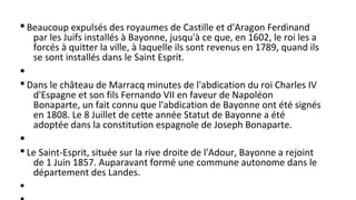 § Beaucoup expulsés des royaumes de Castille et d'Aragon Ferdinand
par les Juifs installés à Bayonne, jusqu'à ce que, en 1602, le roi les a
forcés à quitter la ville, à laquelle ils sont revenus en 1789, quand ils
se sont installés dans le Saint Esprit.
§
§ Dans le château de Marracq minutes de l'abdication du roi Charles IV
d'Espagne et son fils Fernando VII en faveur de Napoléon
Bonaparte, un fait connu que l'abdication de Bayonne ont été signés
en 1808. Le 8 Juillet de cette année Statut de Bayonne a été
adoptée dans la constitution espagnole de Joseph Bonaparte.
§
§ Le Saint-Esprit, située sur la rive droite de l'Adour, Bayonne a rejoint
de 1 Juin 1857. Auparavant formé une commune autonome dans le
département des Landes.
§
 