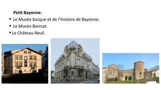 Petit Bayonne:
§ Le Musée basque et de l’histoire de Bayonne.
§ Le Musée Bonnat.
§ Le Château-Neuf.
 