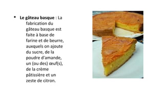 § Le gâteau basque : La
fabrication du
gâteau basque est
faite à base de
farine et de beurre,
auxquels on ajoute
du sucre, de la
poudre d'amande,
un (ou des) œuf(s),
de la crème
pâtissière et un
zeste de citron.
 