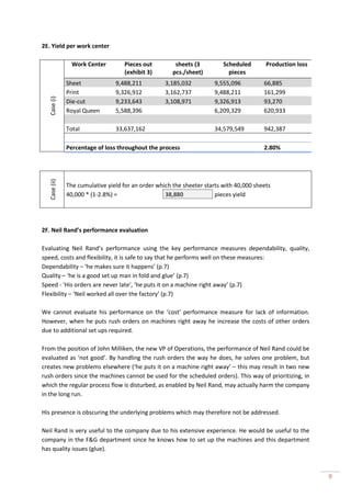 2E. Yield per work center

                 Work Center        Pieces out          sheets (3         Scheduled       Production loss
                                    (exhibit 3)        pcs./sheet)          pieces
               Sheet             9,488,211          3,185,032         9,555,096          66,885
               Print             9,326,912          3,162,737         9,488,211          161,299
   Case (i)




               Die-cut           9,233,643          3,108,971         9,326,913          93,270
               Royal Queen       5,588,396                            6,209,329          620,933

               Total             33,637,162                           34,579,549         942,387

               Percentage of loss throughout the process                                 2.80%
   Case (ii)




               The cumulative yield for an order which the sheeter starts with 40,000 sheets
               40,000 * (1-2.8%) =                  38,880             pieces yield




2F. Neil Rand’s performance evaluation

Evaluating Neil Rand’s performance using the key performance measures dependability, quality,
speed, costs and flexibility, it is safe to say that he performs well on these measures:
Dependability – ‘he makes sure it happens’ (p.7)
Quality – ‘he is a good set up man in fold and glue’ (p.7)
Speed - ‘His orders are never late’, ‘he puts it on a machine right away’ (p.7)
Flexibility – ‘Neil worked all over the factory’ (p.7)

We cannot evaluate his performance on the ‘cost’ performance measure for lack of information.
However, when he puts rush orders on machines right away he increase the costs of other orders
due to additional set ups required.

From the position of John Milliken, the new VP of Operations, the performance of Neil Rand could be
evaluated as ‘not good’. By handling the rush orders the way he does, he solves one problem, but
creates new problems elsewhere (‘he puts it on a machine right away’ – this may result in two new
rush orders since the machines cannot be used for the scheduled orders). This way of prioritizing, in
which the regular process flow is disturbed, as enabled by Neil Rand, may actually harm the company
in the long run.

His presence is obscuring the underlying problems which may therefore not be addressed.

Neil Rand is very useful to the company due to his extensive experience. He would be useful to the
company in the F&G department since he knows how to set up the machines and this department
has quality issues (glue).



                                                                                                            9
 