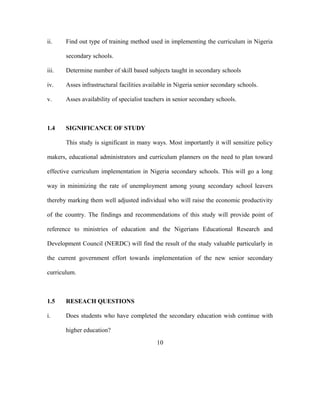 ii. Find out type of training method used in implementing the curriculum in Nigeria
secondary schools.
iii. Determine number of skill based subjects taught in secondary schools
iv. Asses infrastructural facilities available in Nigeria senior secondary schools.
v. Asses availability of specialist teachers in senior secondary schools.
1.4 SIGNIFICANCE OF STUDY
This study is significant in many ways. Most importantly it will sensitize policy
makers, educational administrators and curriculum planners on the need to plan toward
effective curriculum implementation in Nigeria secondary schools. This will go a long
way in minimizing the rate of unemployment among young secondary school leavers
thereby marking them well adjusted individual who will raise the economic productivity
of the country. The findings and recommendations of this study will provide point of
reference to ministries of education and the Nigerians Educational Research and
Development Council (NERDC) will find the result of the study valuable particularly in
the current government effort towards implementation of the new senior secondary
curriculum.
1.5 RESEACH QUESTIONS
i. Does students who have completed the secondary education wish continue with
higher education?
10
 