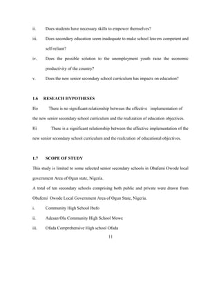 ii. Does students have necessary skills to empower themselves?
iii. Does secondary education seem inadequate to make school leavers competent and
self-reliant?
iv. Does the possible solution to the unemployment youth raise the economic
productivity of the country?
v. Does the new senior secondary school curriculum has impacts on education?
1.6 RESEACH HYPOTHESES
Ho There is no significant relationship between the effective implementation of
the new senior secondary school curriculum and the realization of education objectives.
Hi There is a significant relationship between the effective implementation of the
new senior secondary school curriculum and the realization of educational objectives.
1.7 SCOPE OF STUDY
This study is limited to some selected senior secondary schools in Obafemi Owode local
government Area of Ogun state, Nigeria.
A total of ten secondary schools comprising both public and private were drawn from
Obafemi Owode Local Government Area of Ogun State, Nigeria.
i. Community High School Ibafo
ii. Adesan Olu Community High School Mowe
iii. Ofada Comprehensive High school Ofada
11
 