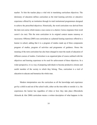 teacher. To him the teacher plays a vital role in translating curriculum objectives. The
dictionary of education defines curriculum as the total learning activities or educative
experience offered by an institution through its total institutional programmers designed
to achieve the prescribed objectives. Historically, the word curriculum was derived from
the latin root currus which means a race course or a chariot. Currus originates from word
currer’s (to run). This the term curriculum in its original context means runaway or
racecourse. Offorma (2005) sees curriculum as a planned leaning experience offered to a
learner in school, adding that it is a program of studies made up of three components
program of studies, program of activities and programme of guidance. Hence the
meaning of the term curriculum has also been changed to meet the needs of education of
different courses of studies. Curriculum is an organized plan of course outlined with the
objectives and learning experience to be used for achievement of these objectives. In a
wider perspective, it is a way of preparing individuals to become productive citizens and
useful member of the society to which they belong. Thus, curriculum is a tool of
education to educate and humanize the whole man.
Modern interpretation sees the curriculum as all the knowledge and experience
got by a child in and out of the school walls, either on the time table or outside it i.e. the
experiences the learner has regardless of when or how they take place (Moronkola
Akinsola & Abe 2000) curriculum means a written description of what happens in the
14
 