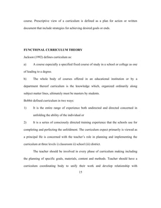 course. Prescriptive view of a curriculum is defined as a plan for action or written
document that include strategies for achieving desired goals or ends.
FUNCTIONAL CURRICULUM THEORY
Jackson (1992) defines curriculum as:
a) A course especially a specified fixed course of study in a school or college as one
of leading to a degree.
b) The whole body of courses offered in an educational institution or by a
department thereof curriculum is the knowledge which, organized ordinarily along
subject matter lines, ultimately must be masters by students.
Bobbit defined curriculum in two ways:
1) It is the entire range of experience both undirected and directed concerned in
unfolding the ability of the individual or
2) It is a series of consciously directed training experience that the schools use for
completing and perfecting the unfoldment. The curriculum expect primarily is viewed as
a principal He is concerned with the teacher’s role in planning and implementing the
curriculum at three levels i) classroom ii) school (iii) district.
The teacher should be involved in every phase of curriculum making including
the planning of specific goals, materials, content and methods. Teacher should have a
curriculum coordinating body to unify their work and develop relationship with
15
 
