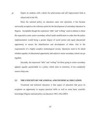 g) Inspire its students with a desire for achievement and self improvement both at
school and in late life.
Since the national policy on education came into operation, it has became
universally accepted as the reference point for the development of secondary education in
Nigeria. Acceptable though the expression “able” and “willing” used in relation to those
the expected to enter senior secondary school needs modification in order that the policy
implementation would being a greater degree of social justice and equal educational
opportunity to ensure the identification and development of talent vital to the
requirements of a highly complex technological society. Questions need to be asked
whether equality of educational opportunity and selective senior secondary school can go
together.
Secondly, the expression “able” and “willing” for those going to senior secondary
appears equally questionable in a policy which aims to minimize, if not completely
remove drop outs.
2.3 THE CONCEPT OF VOCATIONAL AND TECHNICAL EDUCATION
Vocational and technical education is that aspect of education that gives its
recipients an opportunity to acquire practical skills as well as some basic scientific
knowledge (Nigeria national policy on education 1981). Oni (2007)
18
 