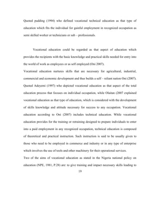 Quoted pudding (1994) who defined vocational technical education as that type of
education which fits the individual for gainful employment in recognized occupation as
semi skilled worker or technicians or sub – professionals.
Vocational education could be regarded as that aspect of education which
provides the recipients with the basic knowledge and practical skills needed for entry into
the world of work as employees or as self employed (Oni 2007).
Vocational education nurtures skills that are necessary for agricultural, industrial,
commercial and economic development and thus builds a self – reliant nation Oni (2007).
Quoted Adeyemi (1997) who depicted vocational education as that aspect of the total
education process that focuses on individual occupation, while Olaitan (2007 explained
vocational education as that type of education, which is considered with the development
of skills knowledge and attitude necessary for success to any occupation. Vocational
education according to Oni (2007) includes technical education. While vocational
education provides for the training or retraining designed to prepare individuals to enter
into a paid employment in any recognized occupation, technical education is composed
of theoretical and practical instruction. Such instruction is said to be usually given to
those who need to be employed in commerce and industry or in any type of enterprise
which involves the use of tools and other machinery for their operational services.
Two of the aims of vocational education as stated in the Nigeria national policy on
education (NPE, 1981, P.28) are: to give training and impact necessary skills leading to
19
 