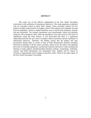ABSTRACT
This study was on the effective implantation of the New Senior Secondary
Curriculum in the realization of educational objectives. This study population comprised
(10) ten secondary school in Ogun State, Nigeria. These secondary schools are five
public secondary school and five secondary school. Fifty subjects were randomly selected
from the population. However related literatures were reviewed form textbooks, journals
and post researches. The research instruments were questionnaire which was statically
analyzed with contingency table while the hypotheses were both tested at 0.05 level of
significance using the mean statistic. It was discovered that there is a significant
relationship between the new senior secondary school curriculum and the realization of
educational objectives. Therefore, the finding reveals that the federal and state
government should make it a point of duty to build infrastructure facilities including
functional workshops in all the senior secondary school across the nation with adequate
provision of workshop equipment, instructional materials and tools to make teaching and
learning of trade subjects entrepreneurship (furniture making, cosmetology, marketing,
tourism And GSM maintenance etc) meaningful Thus, students will be expose to
varieties of opportunities and to engage in practical works, which is the major aspect of
the New Senior Secondary Curriculum.
2
 