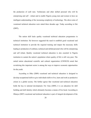 the production of craft men. Technicians and other skilled personal who will be
enterprising and self – reliant and to enable Nigeria young men and women to have an
intelligent understanding of the increasing complexity of technology. The above aims of
vocational technical education were stated three decades ago. Today according to Oni
(2007),
The nation skill lacks quality vocational technical education programmes in
technical institution. He however suggested the need to establish good vocational and
technical institution to provide the required training and impact the necessary skills
leading to production of craftmen, technical and skilled personal who will be enterprising
and self reliant. Quality vocational technical education is also essential in Nigeria
institution to sustain the nation’s population where quality of life is still very poor. The
united nation educational scientific and cultural organization (UNESCO) noted that
revitalizing this important sector is among the ways to improve economic opportunities
for the youth.
According to Dike (2009) vocational and technical education is designed to
develop occupational skills to give individuals skills to live, learn and work as productive
citizen in a global society. Oni further agrues that vocational and technical education
holds the key to national development. For Aina (2009), it is an education for skill
building and skill identity which ultimately becomes a means of live hood. According to
Obanya (2007) vocational and technical education is part of integral development of the
20
 