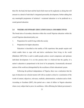 three Hs: the head, the heart and the head which must not be neglected, as doing that will
amount to a denial of individual’s integrated personality development, further adding that
any meaningful programme of technical / vocational education is to be predicted on a
sound general education
2.4 NIGERIA SECONDARY EDUCATION GOALS AND OBJECTIVES
The broad aims of secondary education within the overall Nigerian education within the
overall Nigerian educational policy are
1. Preparation for useful living within the society
2. Preparation for higher education.
Education is described as the totality of life experience that people acquire and
which enable them to cope with and derive satisfaction from living in the world
(Babafemi 2007).This is said to enable people achieve social competence and optimum
individual development. It is on this premise that it is believed that the quality of a
nation’s education is proportional to the level of its prosperity. Economically advanced
nations of the world are distinguished by the excellence of their educational system.
Following the political independence of Nigeria, there was a realization that the
type of education our colonial masters left with us needed a critical re- examination of the
worth of content, objectives, relevance, methods, administration, evaluation and so forth.
According to Ezeobata (2007), this period saw a state of affairs in Nigeria education
where every subject had to prove its usefulness. After affirming the federal government’s
21
 