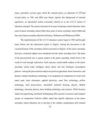 major curriculum revision upon which the national policy on education of 1977and
revised policy in 1981 and 2004 were based. Against this background of national
aspirations, an educational system commonly referred to as the 6-3-3-4 system of
education emerged. The system consisted of six years of primary school education, three
years of junior secondary school (JSS), three years of senior secondary school (SSS) and
four year of post secondary education (Omotayo, Ihebereme and Maduewesi 2008).
The implementation of the 6-3-3-4 education system began in 1982 and brought
many reform into the educational system in Nigeria. Among the innovations is the
vocationalization of the secondary school curriculum in Nigeria. At the junior secondary
level pre- vocational subject were introduced into the senior secondary level. The focus
of the prevocational was to expose student at the junior secondary school level to the
world of work through exploration. Such exposure would enable students at the junior
secondary school make intelligent career choice and also intelligent consumption
patterns. Among the prevocational subject are practical agriculture, home economics, and
business studies introductory technology is an integration of components of wood work
metal work, basic electronics, applied electricity, water flow technology, airflow
technology, food preservations, automobile technical drawing, physics. Rubber
technology, chemistry plastics, basic building technology and ceramics. While business
studies has typewriting, shorthand, bookkeeping office practise, commerce and computer
science as components Fafunwa (2002) stated that specific objectives of the junior
secondary school education are to develop in the students manipulation skill (manual
23
 