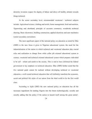 dexterity invention respect for dignity of labour and above all healthy attitude towards
things technical.
At the senior secondary level, recommended vocational / technical subjects
include: Agricultural science, clothing and textile, home management, food and nutrition,
Typewriting and shorthand, principle of accounts commerce, woodwork technical
drawing, Basic electronics, building construction, applied electricity and auto mechanics
(senior secondary curriculum).
The most significant aspect of the national policy on education as noted by Dike
(2009) is the new focus it gives to Nigerian educational system, the need for the
industrialization of the nation in which technical and vocational education play crucial
roles and realization to change from white collar job oriented educational system to
science, vocational and technical oriented educational system which prepares individual
to be self – reliant and useful to the society. This is said to have informed the federal
government to lay emphasis on technical education. Dike (2009) further noted that the
five national goals cannot be realized without developing technical or vocational
education, a well rooted technical education that will definitely transform the economic,
social and political life styles of our nation from the third world to be the first world
class.
According to Ajala (2002) the new national policy on education has all the
necessary ingredients for landing Nigeria into the future technologically, socially and
morally adding that the policy if the nation to launch itself among the great nation’.
24
 