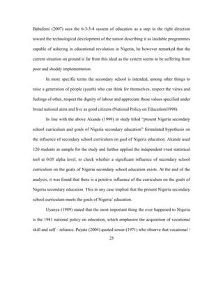 Babafemi (2007) sees the 6-3-3-4 system of education as a step in the right direction
toward the technological development of the nation describing it as laudable programmes
capable of ushering in educational revolution in Nigeria, he however remarked that the
current situation on ground is far from this ideal as the system seems to be suffering from
poor and shoddy implementation.
In more specific terms the secondary school is intended, among other things to
raise a generation of people (youth) who can think for themselves, respect the views and
feelings of other, respect the dignity of labour and appreciate those values specified under
broad national aims and live as good citizens (National Policy on Education(1998).
In line with the above Akande (1999) in study titled “present Nigeria secondary
school curriculum and goals of Nigeria secondary education” formulated hypothesis on
the influence of secondary school curriculum on goal of Nigeria education. Akande used
120 students as sample for the study and further applied the independent t-test statistical
tool at 0.05 alpha level, to check whether a significant influence of secondary school
curriculum on the goals of Nigeria secondary school education exists. At the end of the
analysis, it was found that there is a positive influence of the curriculum on the goals of
Nigeria secondary education. This in any case implied that the present Nigeria secondary
school curriculum meets the goals of Nigeria’ education.
Uyanya (1989) stated that the most important thing the ever happened to Nigeria
is the 1981 national policy on education, which emphasize the acquisition of vocational
skill and self – reliance. Puyate (2004) quoted sower (1971) who observe that vocational /
25
 