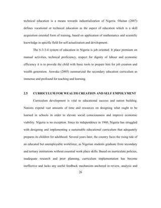 technical education is a means towards industrialization of Nigeria. Olaitan (2007)
defines vocational or technical education as the aspect of education which is a skill
acquisition oriented form of training, based on application of mathematics and scientific
knowledge in specific field for self actualization and development.
The 6-3-3-4 system of education in Nigeria is job oriented. It place premium on
manual activities, technical proficiency, respect for dignity of labour and economic
efficiency it is to provide the child with basic tools to prepare him for job creation and
wealth generation. Anwuka (2005) summarized the secondary education curriculum as
immense and profound for teaching and learning.
2.5 CURRICULUM FOR WEALTH CREATION AND SELF EMPOLYMENT
Curriculum development is vital to educational success and nation building.
Nations expend vast amounts of time and resources on designing what ought to be
learned in schools in order to elevate social consciousness and improve economic
viability. Nigeria is no exception. Since its independence in 1960, Nigeria has struggled
with designing and implementing a sustainable educational curriculum that adequately
prepares its children for adulthood. Several years later, the country faces the rising tide of
an educated but unemployable workforce, as Nigerian students graduate from secondary
and tertiary institutions without essential work place skills. Based on inarticulate policies,
inadequate research and poor planning, curriculum implementation has become
ineffective and lacks any useful feedback mechanism anchored in review, analysis and
26
 