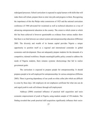 redesigned processes. School curriculum is expected to equip learners with skills that will
make them self reliant, prepare them to enter into jobs and progress in them. Recognizing
the importance of this the Phelps stoke commission of 1925 and the national curriculum
conference of 1968 advocated for vocational as well as technical education as a way of
advancing entrepreneurial education in the country. The extent to which extent to which
this has been achieved is however questionable as evidence from various studies show
that there is no link between our school system and entrepreneurship education (Offorma)
2005. The diversity and wealth of its human capital provides Nigeria a unique
opportunity to position itself as a regional and international contender in global
economics and development. Does not adequately prepare students for the demands of a
competitive, talented workforce. Despite meaningful public policy created to address the
needs of Nigeria students, there remains systemic shortcomings that fail to realize
government goals.
The curriculum is expected to prepare people for entrepreneurship. It should
prepares people to be self employed for entrepreneurship. In various enterprises (Offorma
2005). There is growing dependence of our youth on white collar jobs which are difficult
to come by these days. Job employers do not emphasize certificate but what one can do
and urged youth to seek self reliance through self employment.
Adekoya (2004) examined influence of practical skill acquisition and socio
economic empowerment of youth in Nigeria, using random sample of 150 students. The
finding revealed that youth practical skill acquisition significantly influence their socio-
27
 