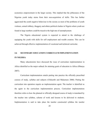 economics empowerment in the larger society. This implied that the joblessness of the
Nigerian youth today stems from their non-acquisition of skills. This has further
aggravated the youth negative behaviour in the society as most of the problems of youth
violence, armed robbery, thuggery and ethnic-political clashes in Nigeria where youth are
found in large numbers could be traced to the high rate of unemployment.
The Nigeria educational system is expected to attend to the challenge of
equipping the youth with skills for self employment and wealth creation. This can be
achieved through effective implementation of vocational and technical curricular.
2.6 SECONDARY EDUCATION CURRICULUM IMPLEMENTATION
IN NIGERIA
Many educationists have discussed the issue of curriculum implementation in
Africa identified as the major setback for attaining goals of education in Africa (Obanya
2007).
Curriculum implementation entails putting into practice the officially prescribed
courses of study, syllabus and subjects (Chikumbi and Makamure 2000). Putting the
curriculum into operation require an implementation agent. The teacher is identified as
the agent in the curriculum implementation process. Curriculum implementation
therefore refers to how the planned or officially designed course of study is translated by
the teacher into syllabus, scheme of work and lessons to be delivered to students.
Implementation is said to take place the teacher constructed syllabus the teacher
28
 