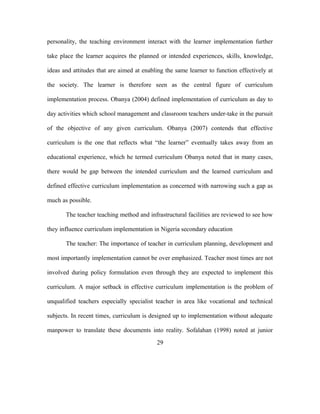 personality, the teaching environment interact with the learner implementation further
take place the learner acquires the planned or intended experiences, skills, knowledge,
ideas and attitudes that are aimed at enabling the same learner to function effectively at
the society. The learner is therefore seen as the central figure of curriculum
implementation process. Obanya (2004) defined implementation of curriculum as day to
day activities which school management and classroom teachers under-take in the pursuit
of the objective of any given curriculum. Obanya (2007) contends that effective
curriculum is the one that reflects what “the learner” eventually takes away from an
educational experience, which he termed curriculum Obanya noted that in many cases,
there would be gap between the intended curriculum and the learned curriculum and
defined effective curriculum implementation as concerned with narrowing such a gap as
much as possible.
The teacher teaching method and infrastructural facilities are reviewed to see how
they influence curriculum implementation in Nigeria secondary education
The teacher: The importance of teacher in curriculum planning, development and
most importantly implementation cannot be over emphasized. Teacher most times are not
involved during policy formulation even through they are expected to implement this
curriculum. A major setback in effective curriculum implementation is the problem of
unqualified teachers especially specialist teacher in area like vocational and technical
subjects. In recent times, curriculum is designed up to implementation without adequate
manpower to translate these documents into reality. Sofalahan (1998) noted at junior
29
 
