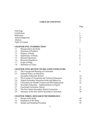 TABLE OF CONTENTS
Page
Title Page
Certification i
Dedication ii
Acknowledgement iii
Abstract iv
Table of Content v
CHAPTER ONE: INTRODUCTION
1.1 Background to the Study 1
1.2 Statement of Problem 4
1.3 Purpose of Study 5
1.4 Significance of Study 6
1.5 Research Questions 6
1.6 Research Hypotheses 7
1.7 Scope of Study 7
1.8 Definition of Terms 8
CHAPTER TWO: REVIEW OF RELATED LITERATURE
2.1 The Concept and Meaning of Curriculum 9
2.2 National Policy on Education:
Secondary Education Section 12
2.3 The Concept of Vocational and Technical Education 14
2.4 Nigeria Secondary Education Goals and Objectives 17
2.5 Curriculum for Wealth Creation and Self Employment 22
2.6 Secondary Education Implementation in Nigeria
2.7 Functional Curriculum Theory 31
2.8 The New Senior Secondary School Curriculum 35
2.9 Summary of the New Senior Secondary Curriculum 38
CHAPTER THREE: RESEARCH METHODOLOGY
3.1 Design of the Study 42
3.2 Population of the Study 42
3.3 Sample and Sampling Procedure 43
3
 