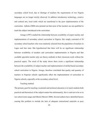 secondary school level, due to shortage of teachers the requirements of two Nigeria
languages are no longer strictly observed. In addition introductory technology, creative
and cultural arts, local crafts which are manifested in the poor implementation of the
curriculum. Ajibola (2008) also pointed out that most of the teachers are not qualified to
teach the subject introduced in the curriculum.
Amugo (1997) studied the relationship between availability of expert teacher and
implementation of secondary school curriculum in Nigeria. Her simply consisted of 50
secondary school teachers who were randomly selected from the population of teachers in
Lagos and Imo state. She hypothesized that there will be no significant relationship
between availability of teachers and curriculum implementation in Nigeria and that
available specialist teacher only use theory methods in their classroom work without the
practical aspect. The result of the study shows there exists a significant relationship
between the availability of subject teacher and implementation of skilled based secondary
school curriculum in Nigeria. Amugo, therefore concluded that quality and quantity of
teachers in Nigerian schools significantly affect the implementation of curriculum in
Nigeria schools, especially at the secondary school level.
Teaching method:
The primary goal for teaching vocational and technical education is to teach students both
practical and theoretical of the subject matter but unfortunately, this is said not to be so in
our school (omo-ojugo and Ohiole Ohiweri 2008). Several authors have identified factors
causing this problem to include the lack of adequate instructional materials or poor
30
 